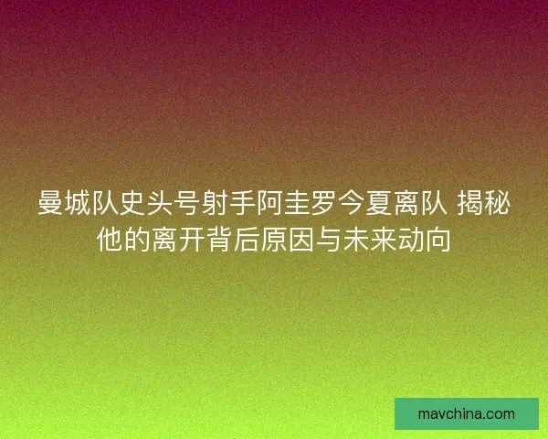 曼城队史头号射手阿圭罗今夏离队 揭秘他的离开背后原因与未来动向